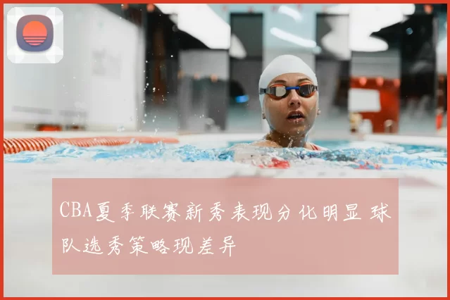 CBA夏季联赛新秀表现分化明显 球队选秀策略现差异