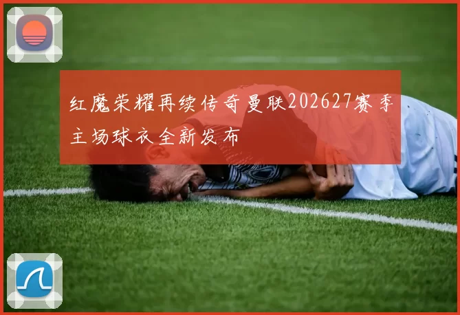 红魔荣耀再续传奇曼联202627赛季主场球衣全新发布