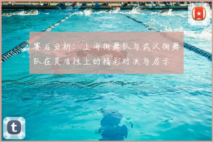 赛后分析:上海街舞队与武汉街舞队在灵活性上的精彩对决与启示