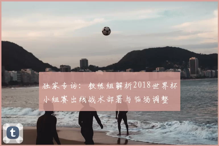 独家专访:教练组解析2018世界杯小组赛出线战术部署与临场调整