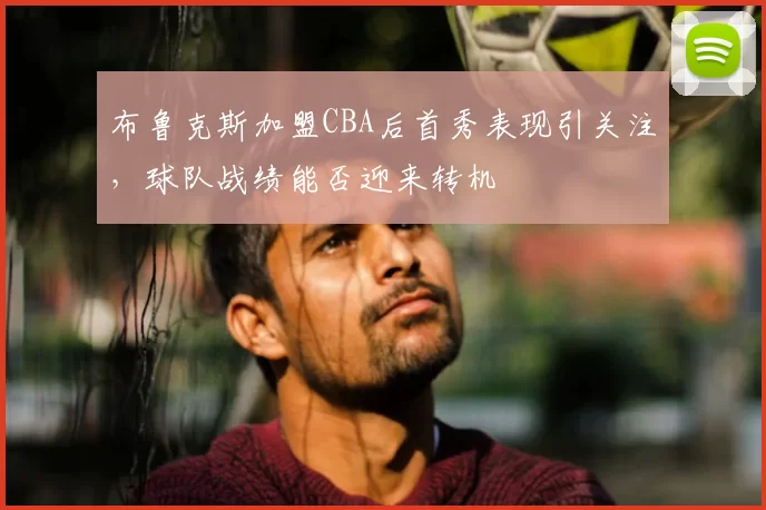 布鲁克斯加盟CBA后首秀表现引关注，球队战绩能否迎来转机