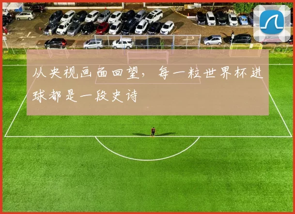 从央视画面回望，每一粒世界杯进球都是一段史诗