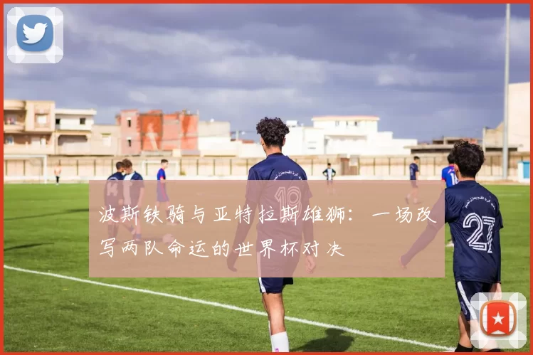 波斯铁骑与亚特拉斯雄狮：一场改写两队命运的世界杯对决