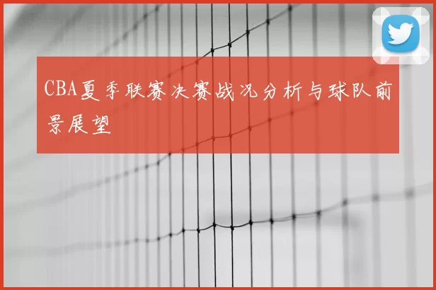 CBA夏季联赛决赛战况分析与球队前景展望
