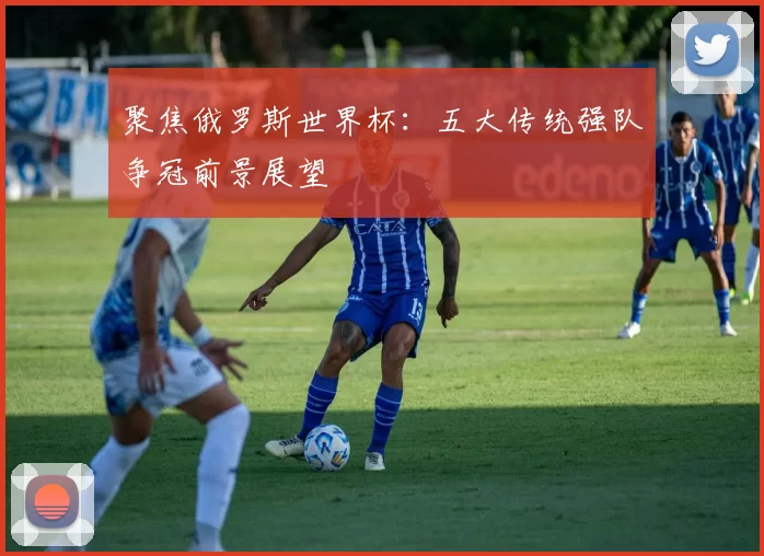 聚焦俄罗斯世界杯:五大传统强队争冠前景展望