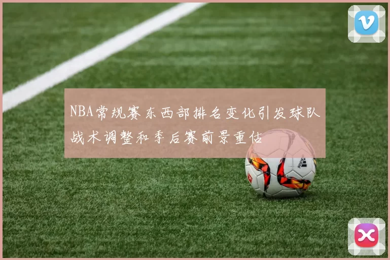 NBA常规赛东西部排名变化引发球队战术调整和季后赛前景重估