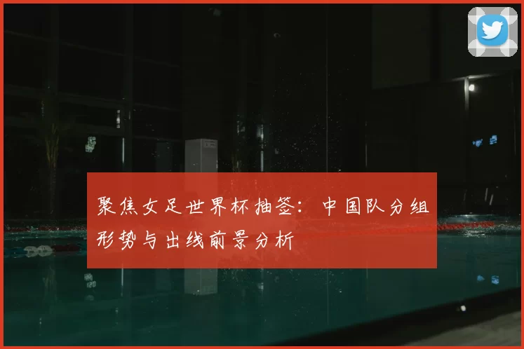 聚焦女足世界杯抽签：中国队分组形势与出线前景分析