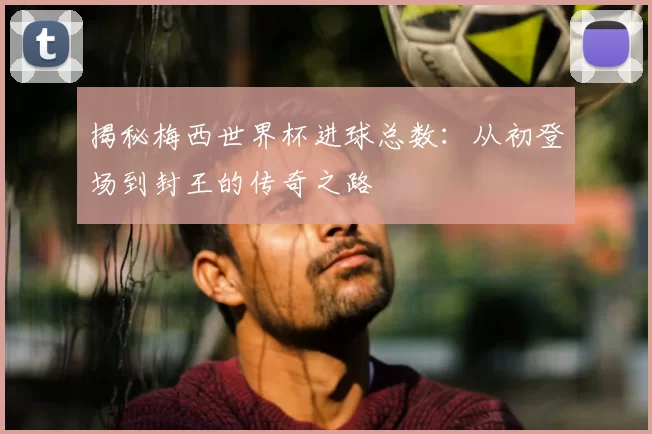 揭秘梅西世界杯进球总数：从初登场到封王的传奇之路