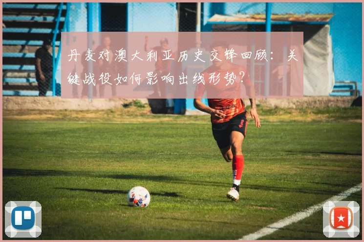 丹麦对澳大利亚历史交锋回顾：关键战役如何影响出线形势？