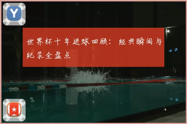 世界杯十年进球回顾:经典瞬间与纪录全盘点