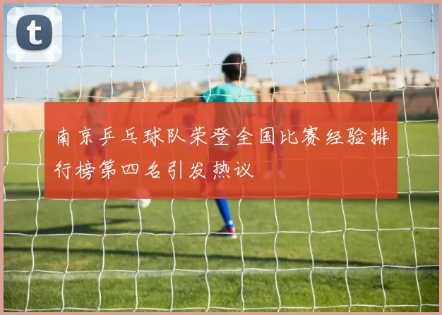 南京乒乓球队荣登全国比赛经验排行榜第四名引发热议
