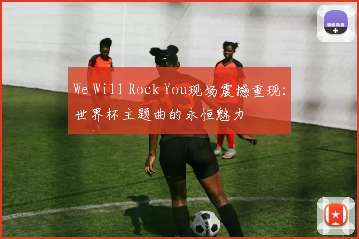 We Will Rock You现场震撼重现：世界杯主题曲的永恒魅力