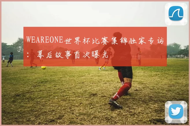 WEAREONE世界杯比赛集锦独家专访：幕后故事首次曝光