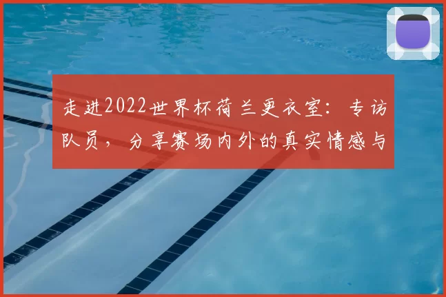 走进2022世界杯荷兰更衣室：专访队员，分享赛场内外的真实情感与凝聚力