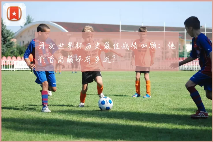丹麦世界杯历史最佳战绩回顾：他们曾离巅峰有多近？