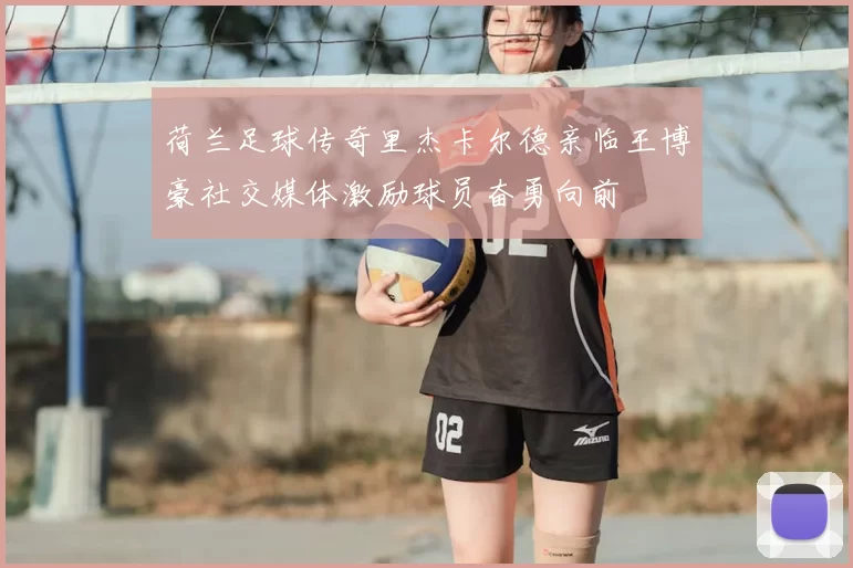 荷兰足球传奇里杰卡尔德亲临王博豪社交媒体激励球员奋勇向前