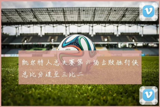 凯尔特人总决赛第六场击败独行侠总比分追至三比二