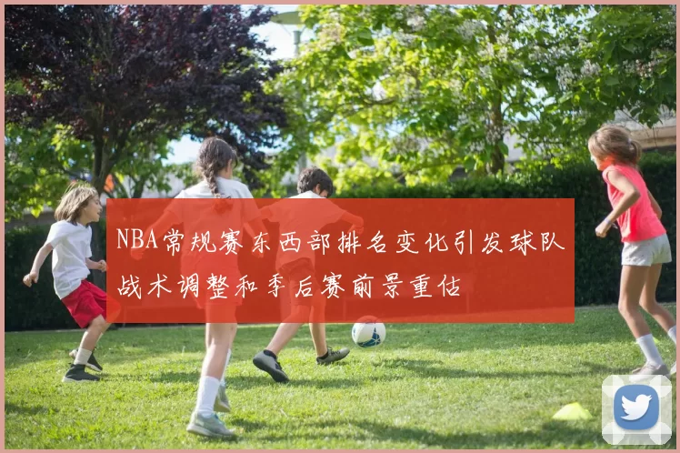 NBA常规赛东西部排名变化引发球队战术调整和季后赛前景重估