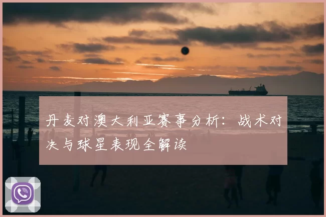 丹麦对澳大利亚赛事分析:战术对决与球星表现全解读