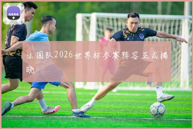 法国队2026世界杯参赛阵容正式揭晓