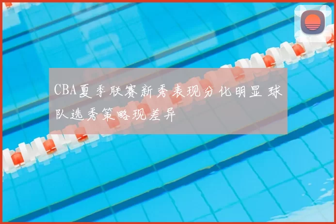 CBA夏季联赛新秀表现分化明显 球队选秀策略现差异