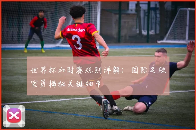 世界杯加时赛规则详解：国际足联官员揭秘关键细节