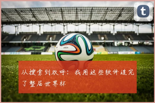 从搜索到欢呼：我用这些软件追完了整届世界杯