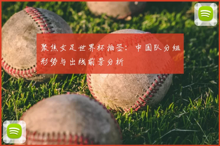 聚焦女足世界杯抽签：中国队分组形势与出线前景分析