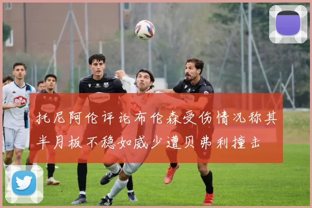 托尼阿伦评论布伦森受伤情况称其半月板不稳如威少遭贝弗利撞击