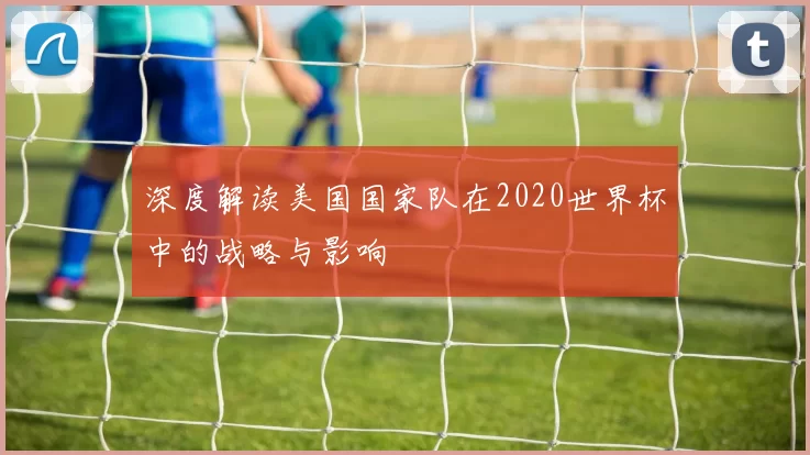深度解读美国国家队在2020世界杯中的战略与影响