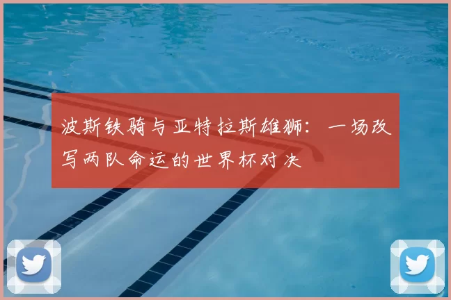 波斯铁骑与亚特拉斯雄狮：一场改写两队命运的世界杯对决
