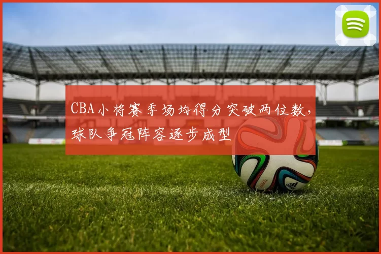 CBA小将赛季场均得分突破两位数,球队争冠阵容逐步成型