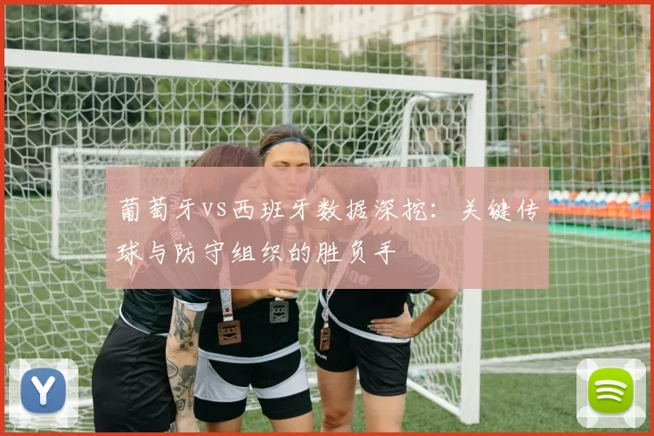 葡萄牙vs西班牙数据深挖：关键传球与防守组织的胜负手