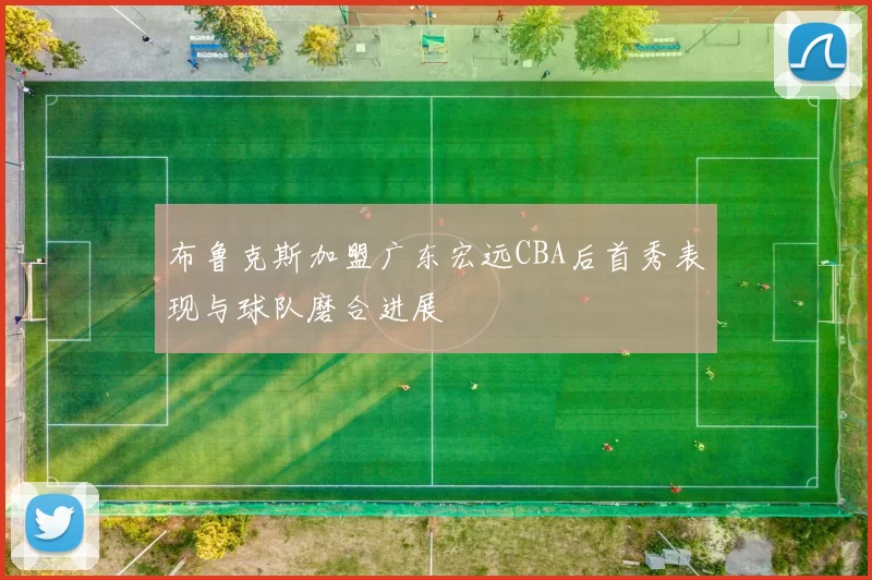 布鲁克斯加盟广东宏远CBA后首秀表现与球队磨合进展