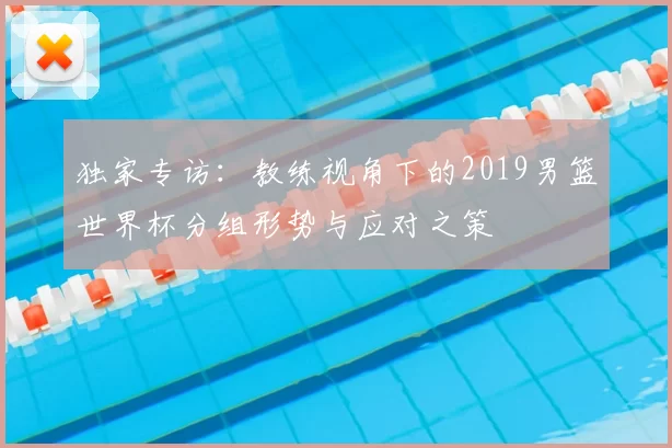独家专访:教练视角下的2019男篮世界杯分组形势与应对之策