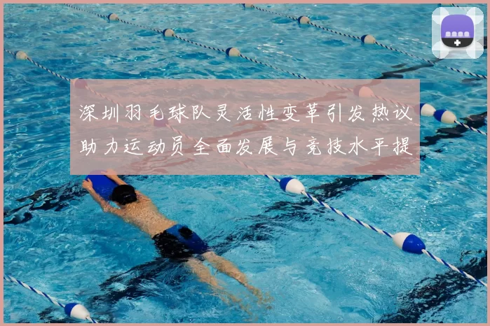 深圳羽毛球队灵活性变革引发热议助力运动员全面发展与竞技水平提升
