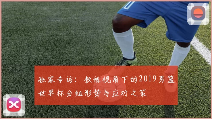 独家专访:教练视角下的2019男篮世界杯分组形势与应对之策