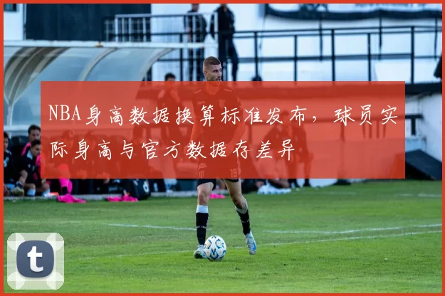 NBA身高数据换算标准发布，球员实际身高与官方数据存差异