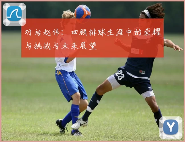 对话赵伟：回顾排球生涯中的荣耀与挑战与未来展望