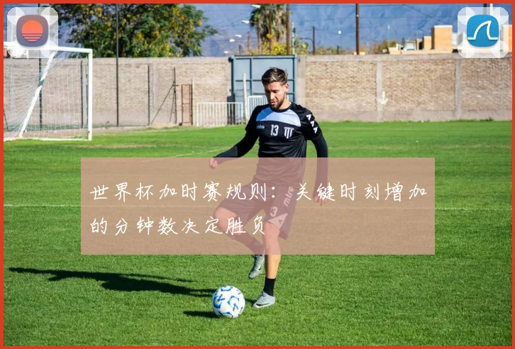 世界杯加时赛规则:关键时刻增加的分钟数决定胜负