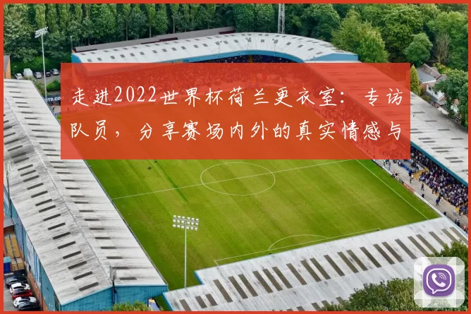 走进2022世界杯荷兰更衣室:专访队员,分享赛场内外的真实情感与凝聚力