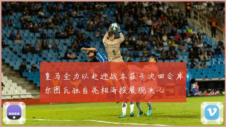 皇马全力以赴迎战本菲卡次回合库尔图瓦独自亮相海报展现决心