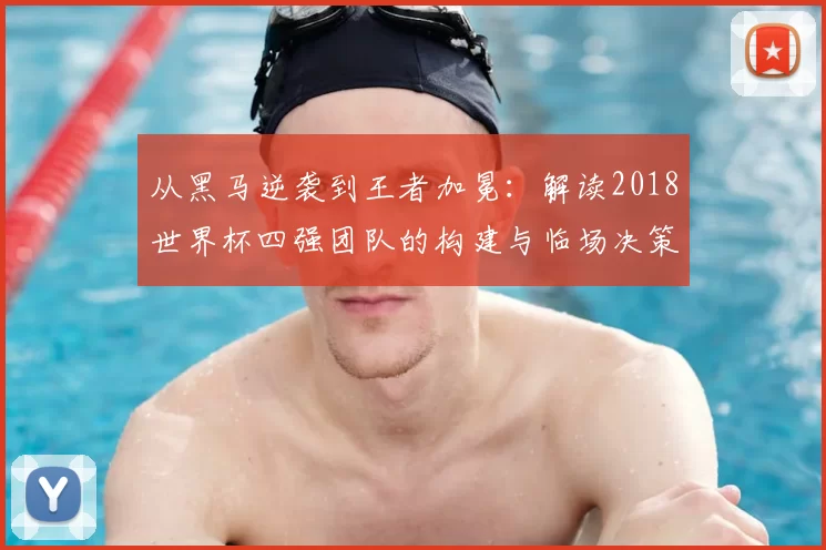 从黑马逆袭到王者加冕：解读2018世界杯四强团队的构建与临场决策