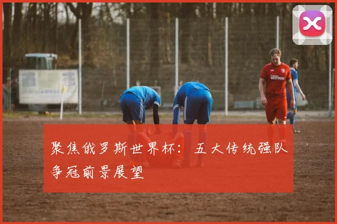 聚焦俄罗斯世界杯:五大传统强队争冠前景展望