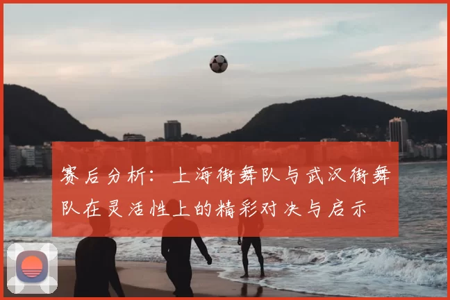 赛后分析：上海街舞队与武汉街舞队在灵活性上的精彩对决与启示