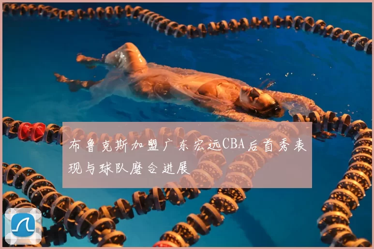 布鲁克斯加盟广东宏远CBA后首秀表现与球队磨合进展