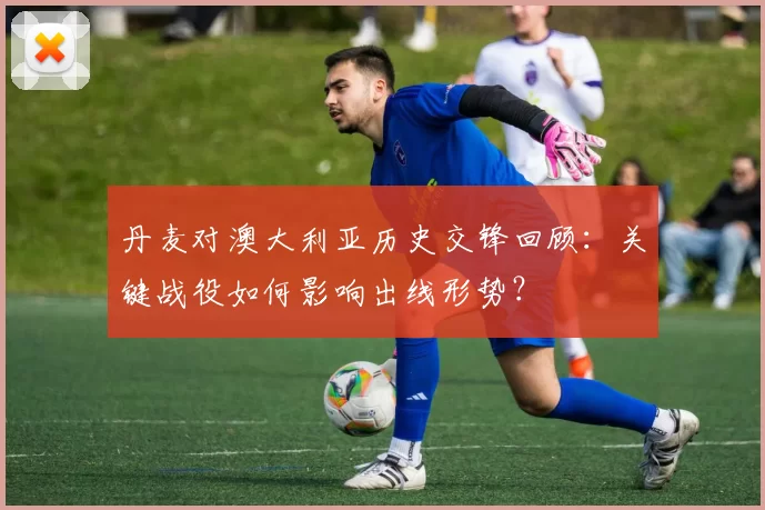 丹麦对澳大利亚历史交锋回顾：关键战役如何影响出线形势？