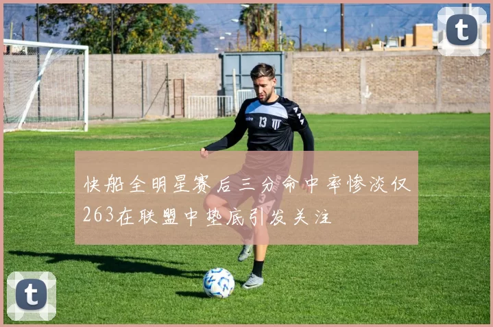 快船全明星赛后三分命中率惨淡仅263在联盟中垫底引发关注