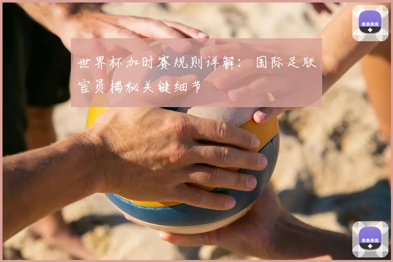 世界杯加时赛规则详解：国际足联官员揭秘关键细节