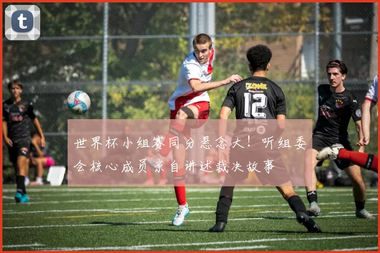 世界杯小组赛同分悬念大!听组委会核心成员亲自讲述裁决故事